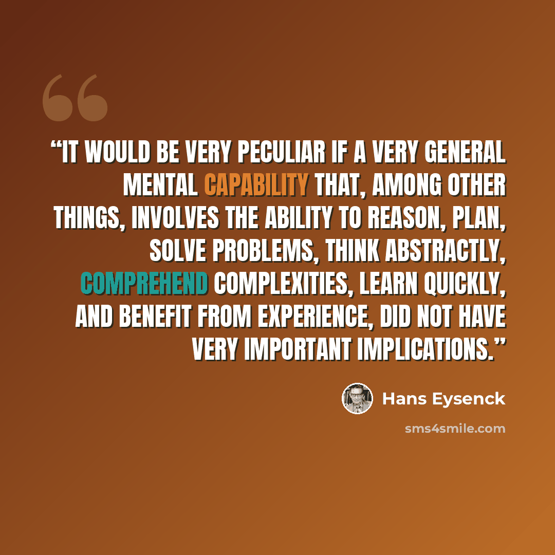 “It would be very peculiar if a very general mental capability that, among other things, involves the ability to reason, plan, solve problems, think abstractly, comprehend complexities, learn quickly, and benefit from experience, did not have very important implications.” quote by Hans Eysenck