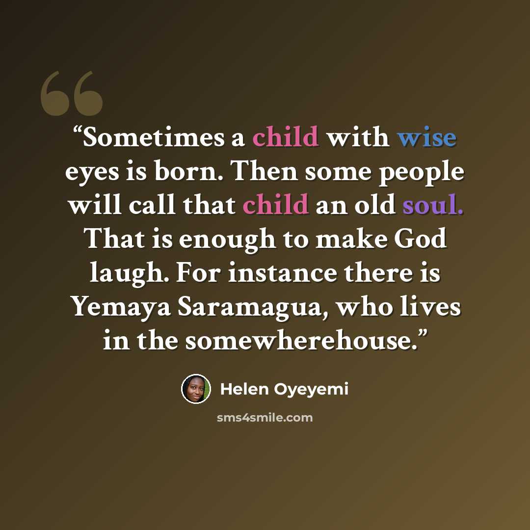 “Sometimes a child with wise eyes is born. Then some people will call that child an old soul. That is enough to make God laugh. For instance there is Yemaya Saramagua, who lives in the somewherehouse.” quote by Helen Oyeyemi