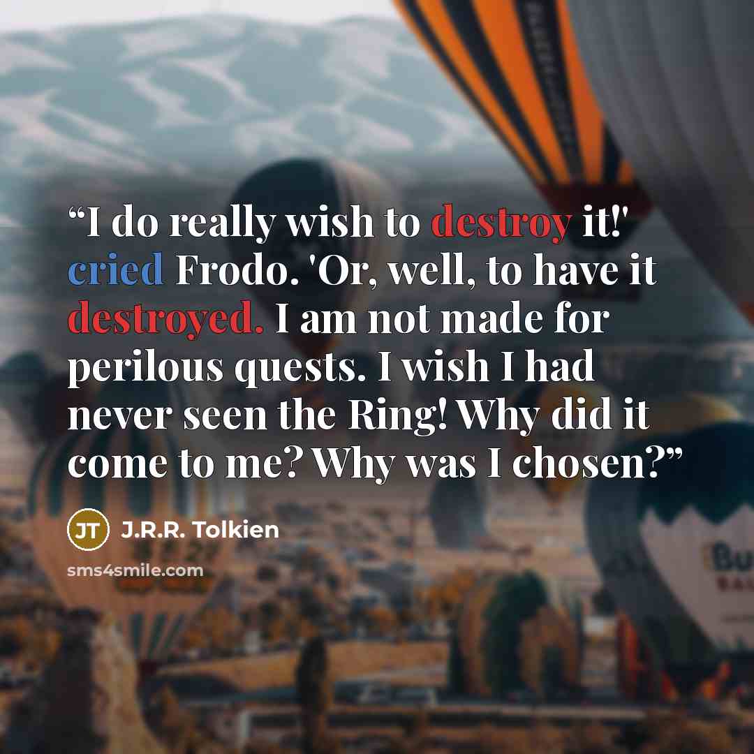 “I do really wish to destroy it!' cried Frodo. 'Or, well, to have it destroyed. I am not made for perilous quests. I wish I had never seen the Ring! Why did it come to me? Why was I chosen?” quote by J.R.R. Tolkien