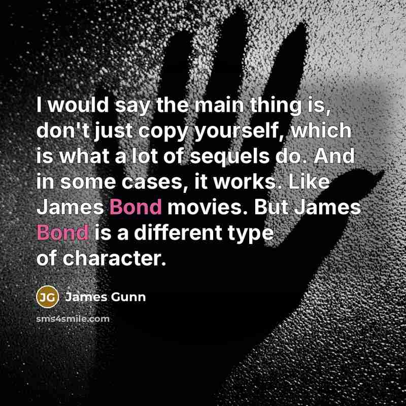 “I would say the main thing is, don't just copy yourself, which is what a lot of sequels do. And in some cases, it works. Like James Bond movies. But James Bond is a different type of character.” quote by James Gunn