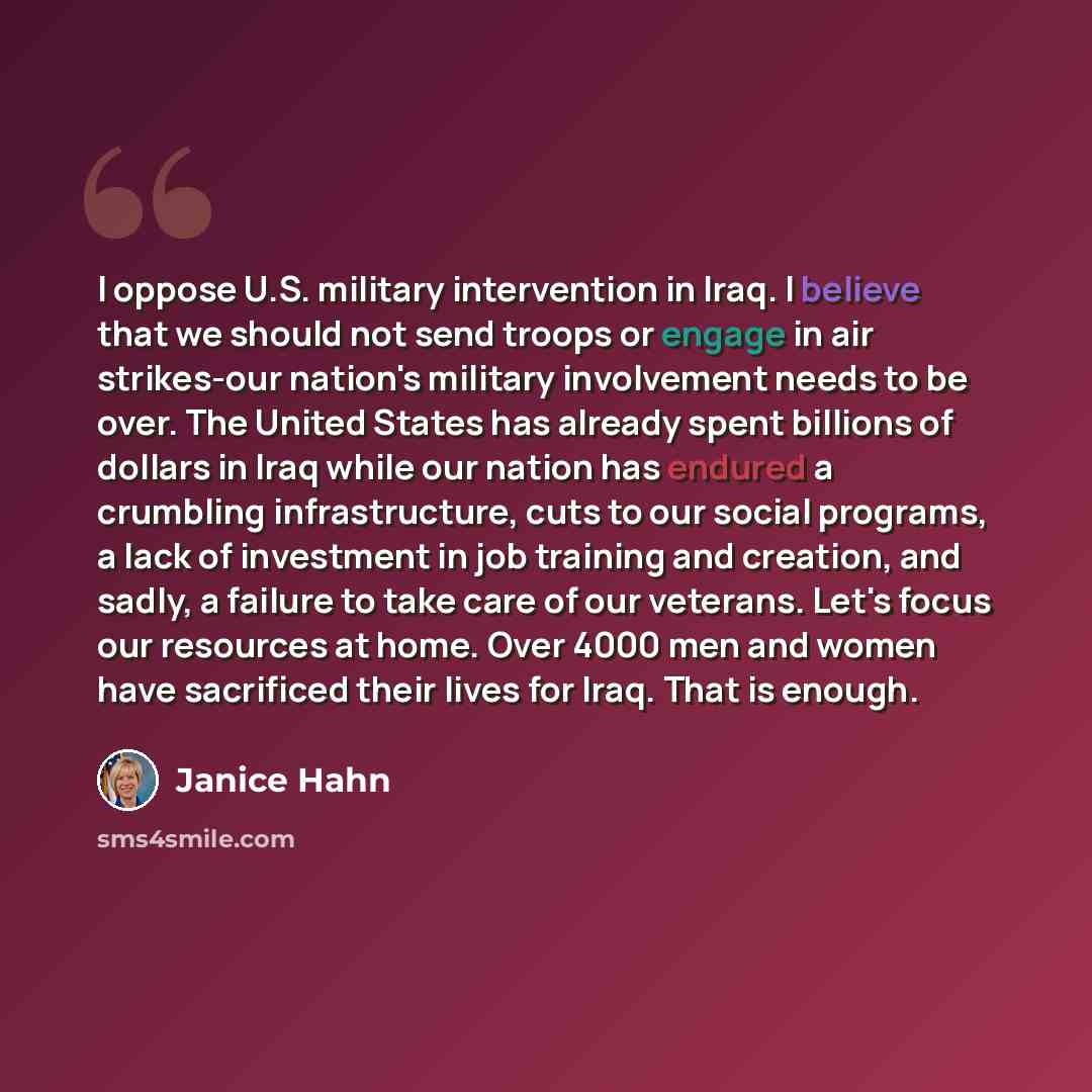 “I oppose U.S. military intervention in Iraq. I believe that we should not send troops or engage in air strikes-our nation's military involvement needs to be over. The United States has already spent billions of dollars in Iraq while our nation has endured a crumbling infrastructure, cuts to our…” quote by Janice Hahn