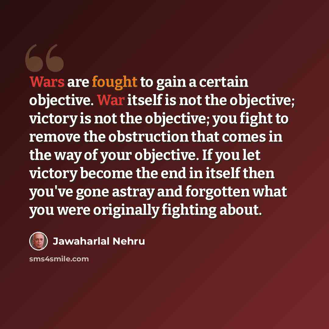 “Wars are fought to gain a certain objective. War itself is not the objective; victory is not the objective; you fight to remove the obstruction that comes in the way of your objective. If you let victory become the end in itself then you've gone astray and forgotten what you were originally…” quote by Jawaharlal Nehru