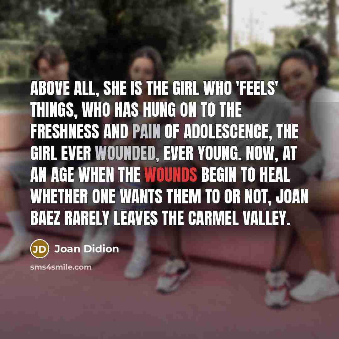 “Above all, she is the girl who 'feels' things, who has hung on to the freshness and pain of adolescence, the girl ever wounded, ever young. Now, at an age when the wounds begin to heal whether one wants them to or not, Joan Baez rarely leaves the Carmel Valley.” quote by Joan Didion