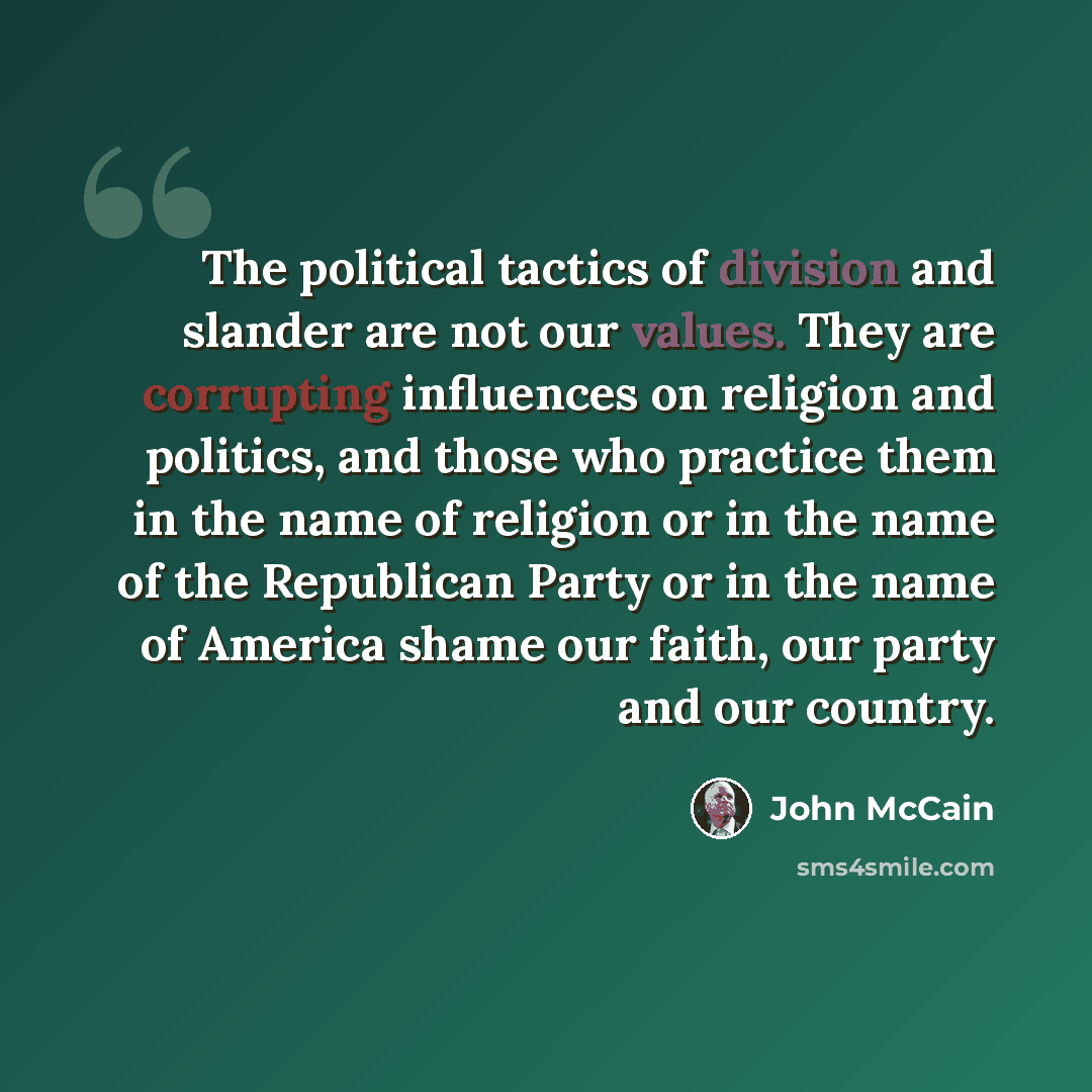 “The political tactics of division and slander are not our values. They are corrupting influences on religion and politics, and those who practice them in the name of religion or in the name of the Republican Party or in the name of America shame our faith, our party and our country.” quote by John McCain