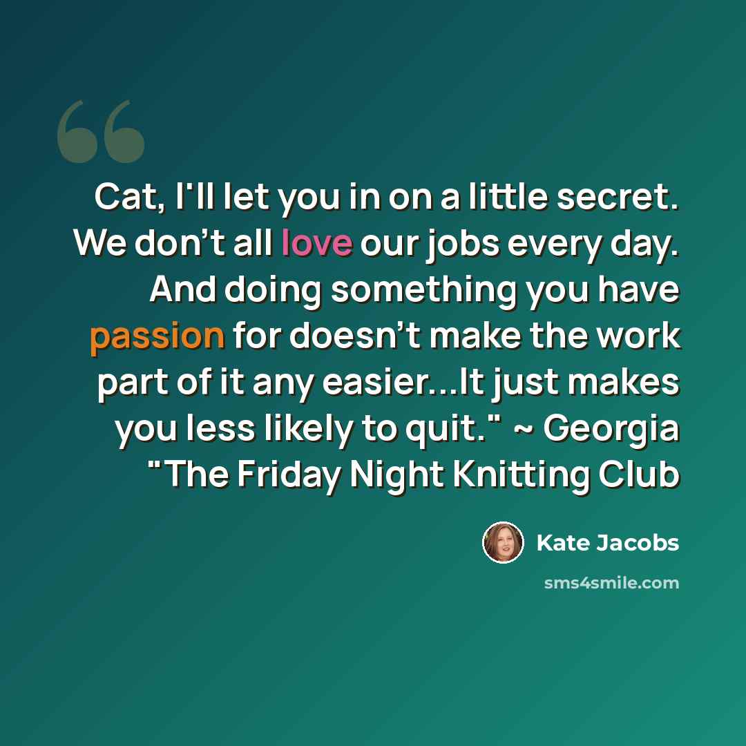 “Cat, I'll let you in on a little secret. We don't all love our jobs every day. And doing something you have passion for doesn't make the work part of it any easier...It just makes you less likely to quit." ~ Georgia "The Friday Night Knitting Club” quote by Kate Jacobs