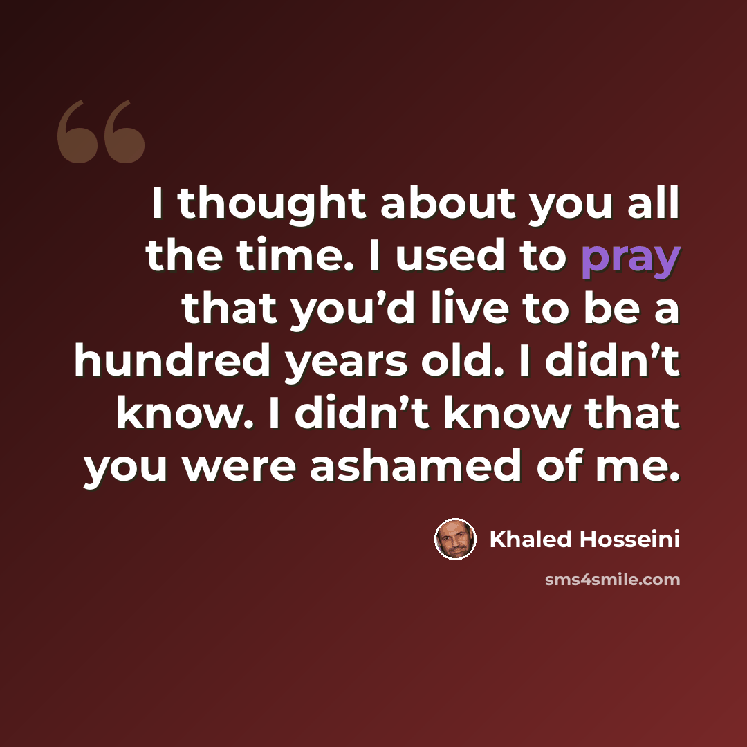 “I thought about you all the time. I used to pray that you’d live to be a hundred years old. I didn’t know. I didn’t know that you were ashamed of me.” quote by Khaled Hosseini