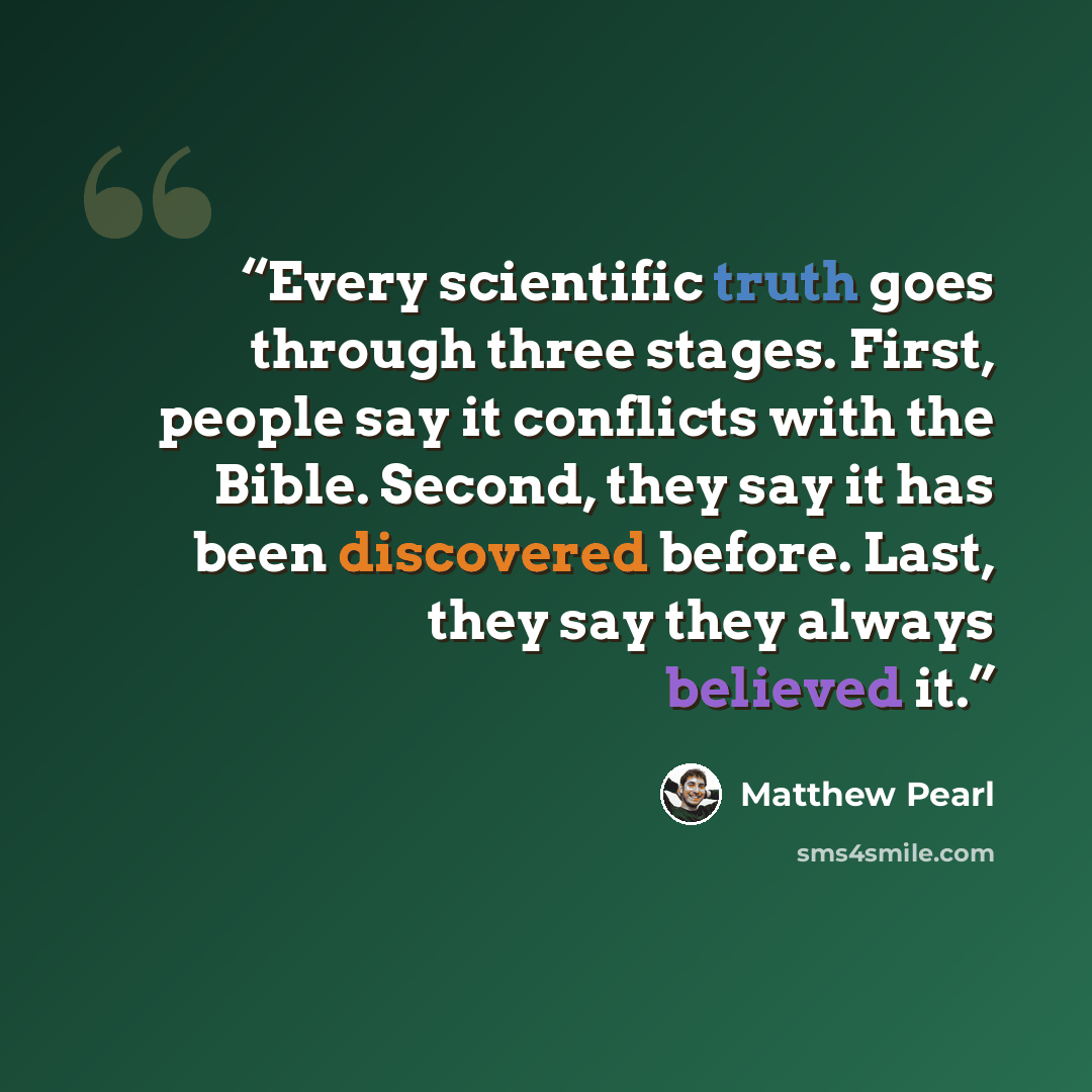 “Every scientific truth goes through three stages. First, people say it conflicts with the Bible. Second, they say it has been discovered before. Last, they say they always believed it.” quote by Matthew Pearl
