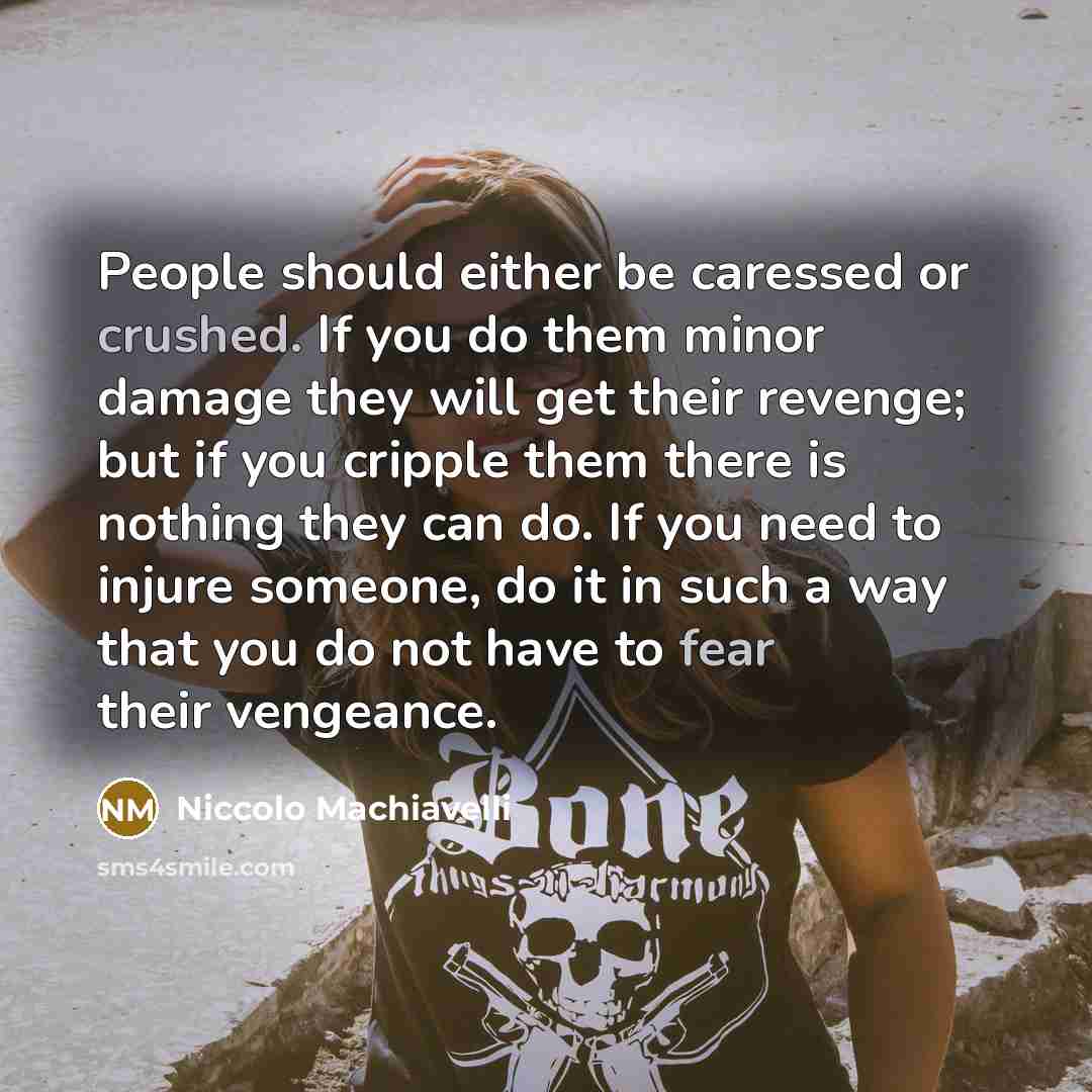 “People should either be caressed or crushed. If you do them minor damage they will get their revenge; but if you cripple them there is nothing they can do. If you need to injure someone, do it in such a way that you do not have to fear their vengeance.” quote by Niccolo Machiavelli
