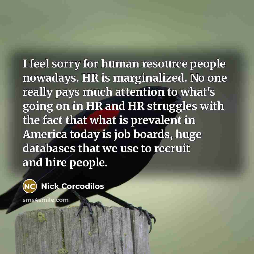 “I feel sorry for human resource people nowadays. HR is marginalized. No one really pays much attention to what's going on in HR and HR struggles with the fact that what is prevalent in America today is job boards, huge databases that we use to recruit and hire people.” quote by Nick Corcodilos