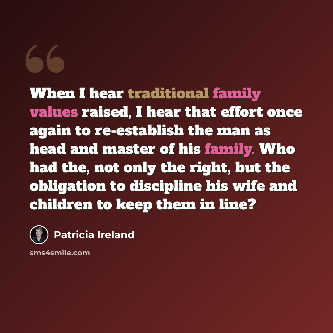 “When I hear traditional family values raised, I hear that effort once again to re-establish the man as head and master of his family. Who had the, not only the right, but the obligation to discipline his wife and children to keep them in line?” quote by Patricia Ireland
