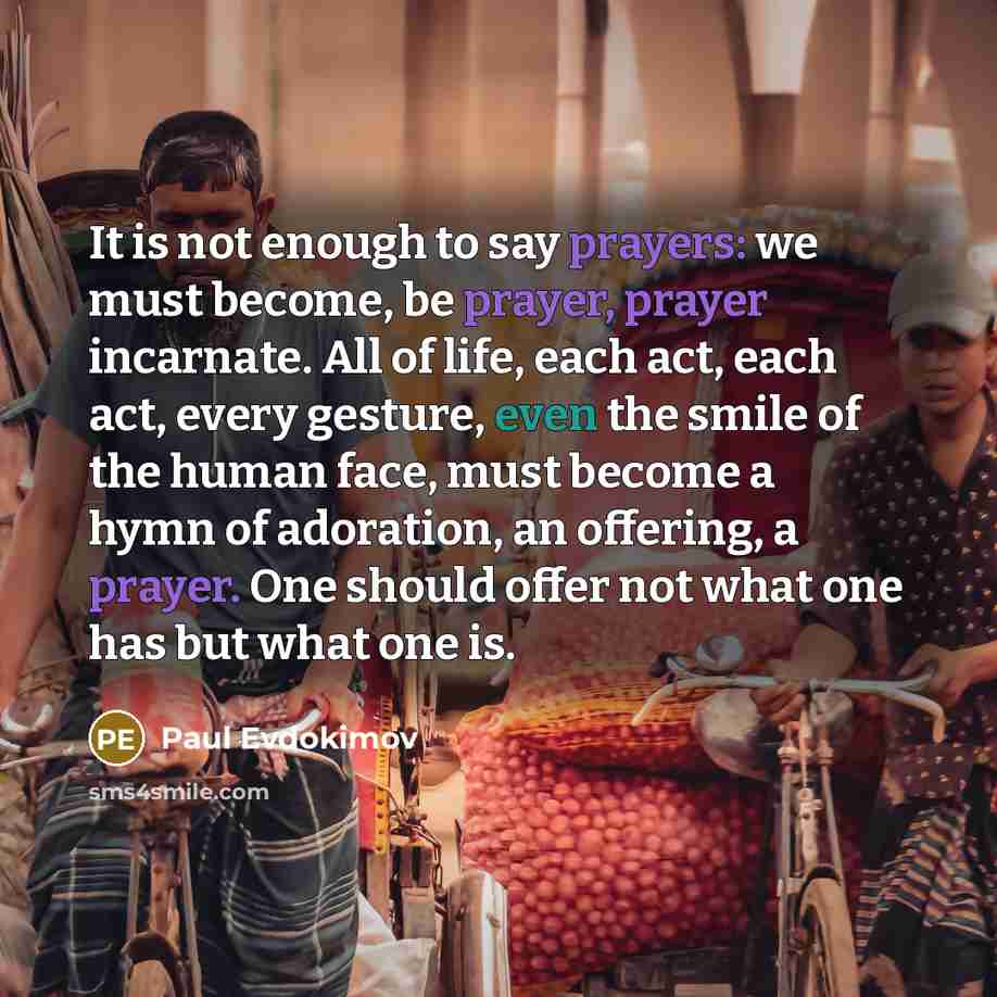 “It is not enough to say prayers: we must become, be prayer, prayer incarnate. All of life, each act, each act, every gesture, even the smile of the human face, must become a hymn of adoration, an offering, a prayer. One should offer not what one has but what one is.” quote by Paul Evdokimov