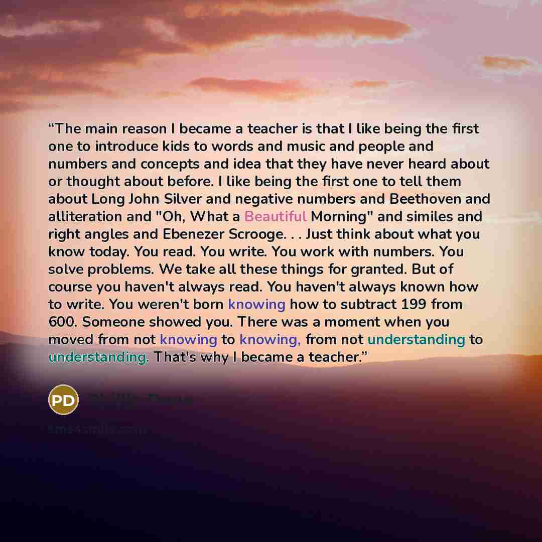 “The main reason I became a teacher is that I like being the first one to introduce kids to words and music and people and numbers and concepts and idea that they have never heard about or thought about before. I like being the first one to tell them about Long John Silver and negative numbers and…” quote by Phillip Done
