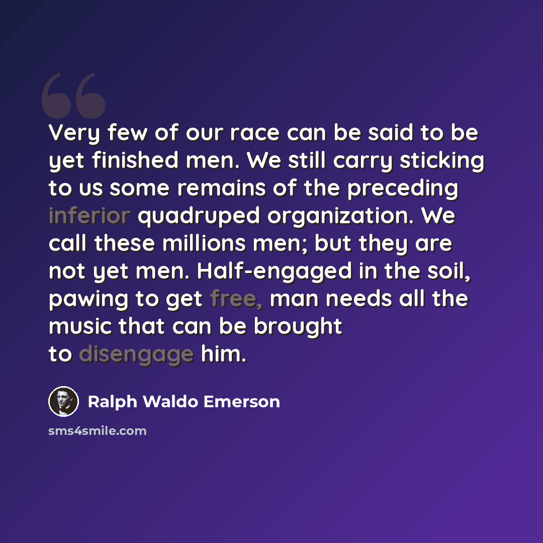“Very few of our race can be said to be yet finished men. We still carry sticking to us some remains of the preceding inferior quadruped organization. We call these millions men; but they are not yet men. Half-engaged in the soil, pawing to get free, man needs all the music that can be brought to…” quote by Ralph Waldo Emerson