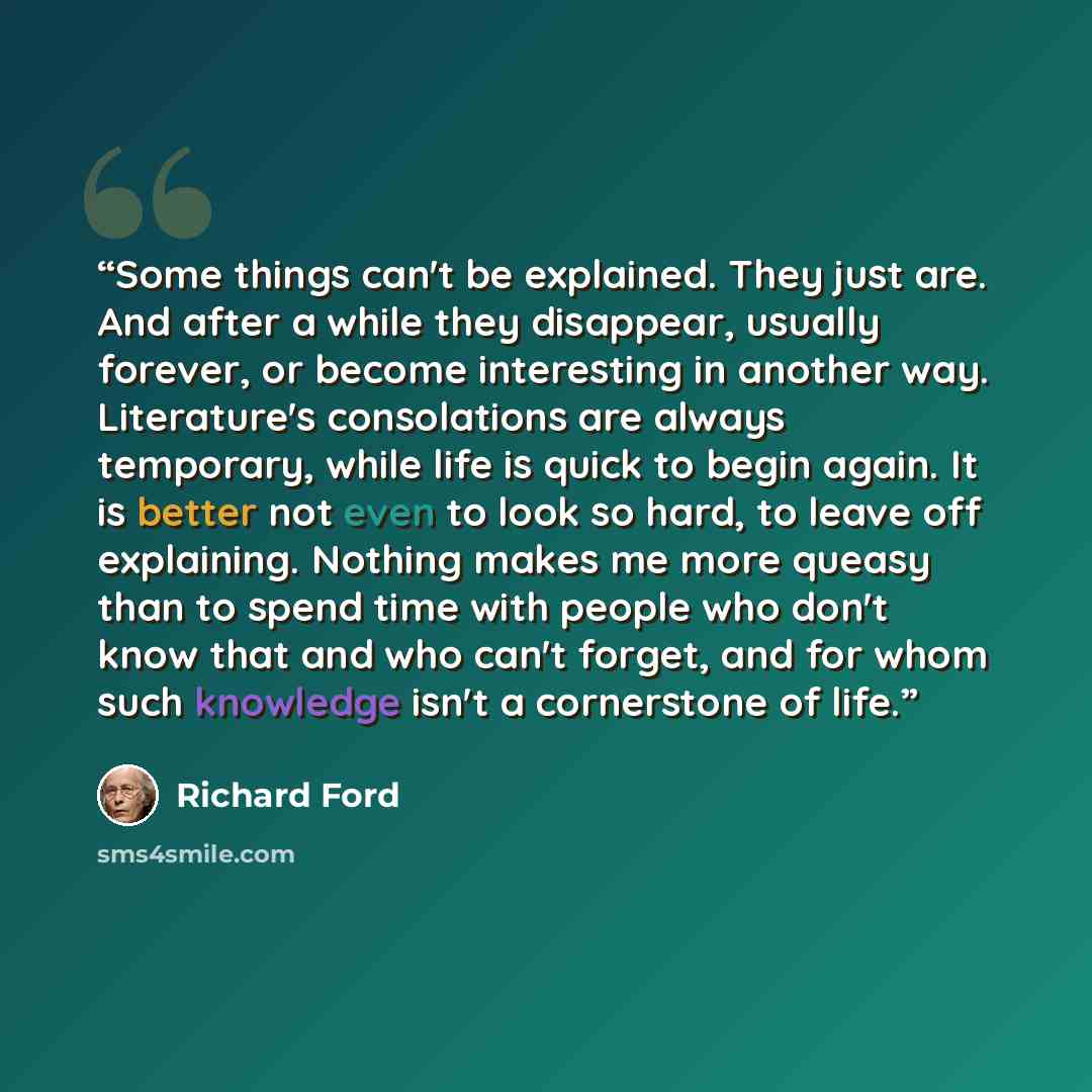 “Some things can't be explained. They just are. And after a while they disappear, usually forever, or become interesting in another way. Literature's consolations are always temporary, while life is quick to begin again. It is better not even to look so hard, to leave off explaining. Nothing makes…” quote by Richard Ford