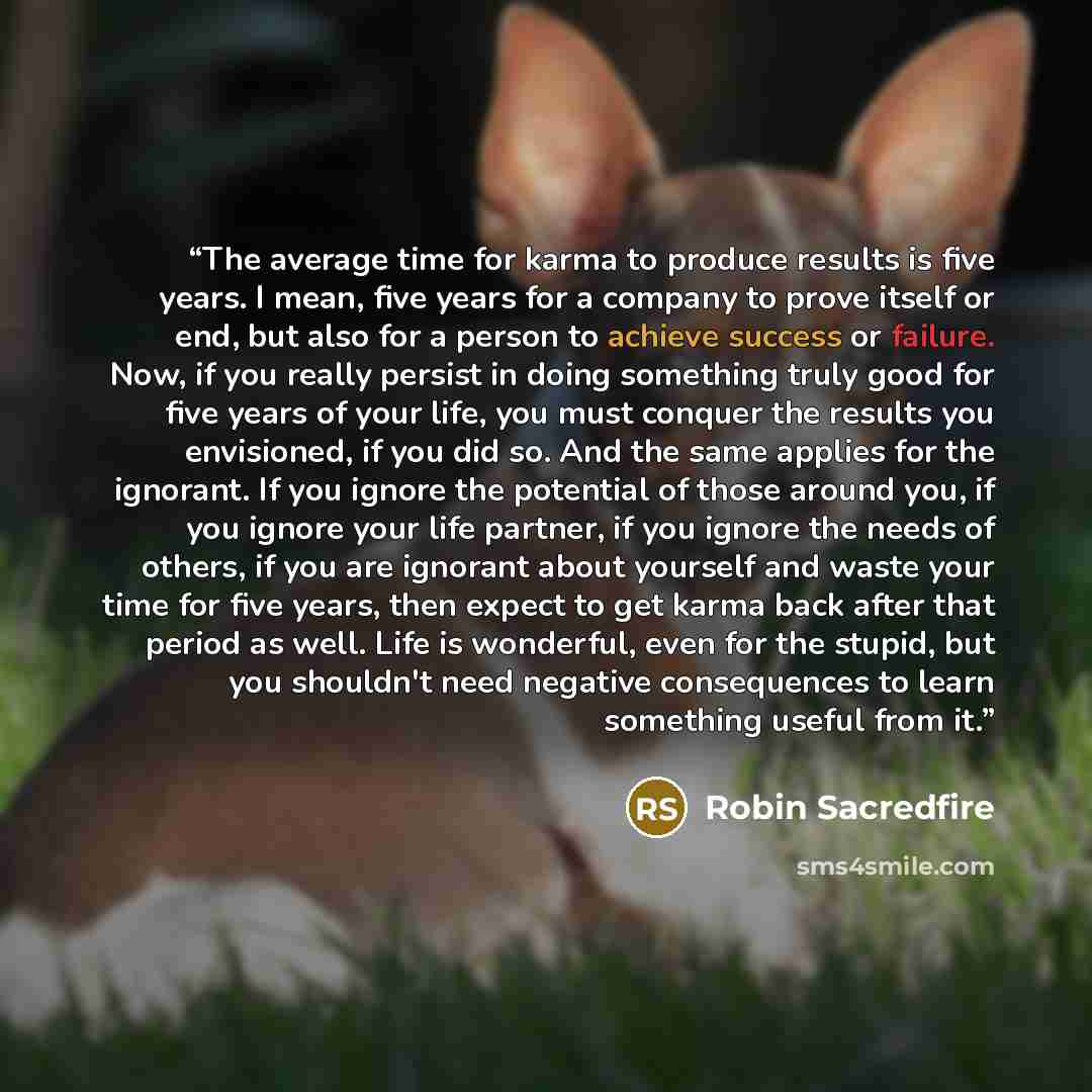 “The average time for karma to produce results is five years. I mean, five years for a company to prove itself or end, but also for a person to achieve success or failure. Now, if you really persist in doing something truly good for five years of your life, you must conquer the results you…” quote by Robin Sacredfire