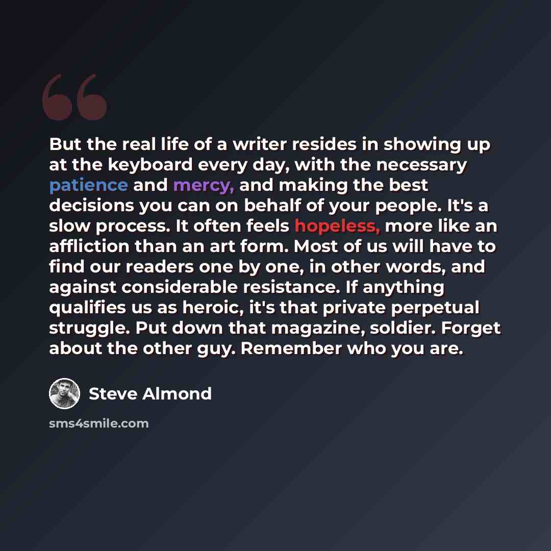 “But the real life of a writer resides in showing up at the keyboard every day, with the necessary patience and mercy, and making the best decisions you can on behalf of your people. It's a slow process. It often feels hopeless, more like an affliction than an art form. Most of us will have to find…” quote by Steve Almond