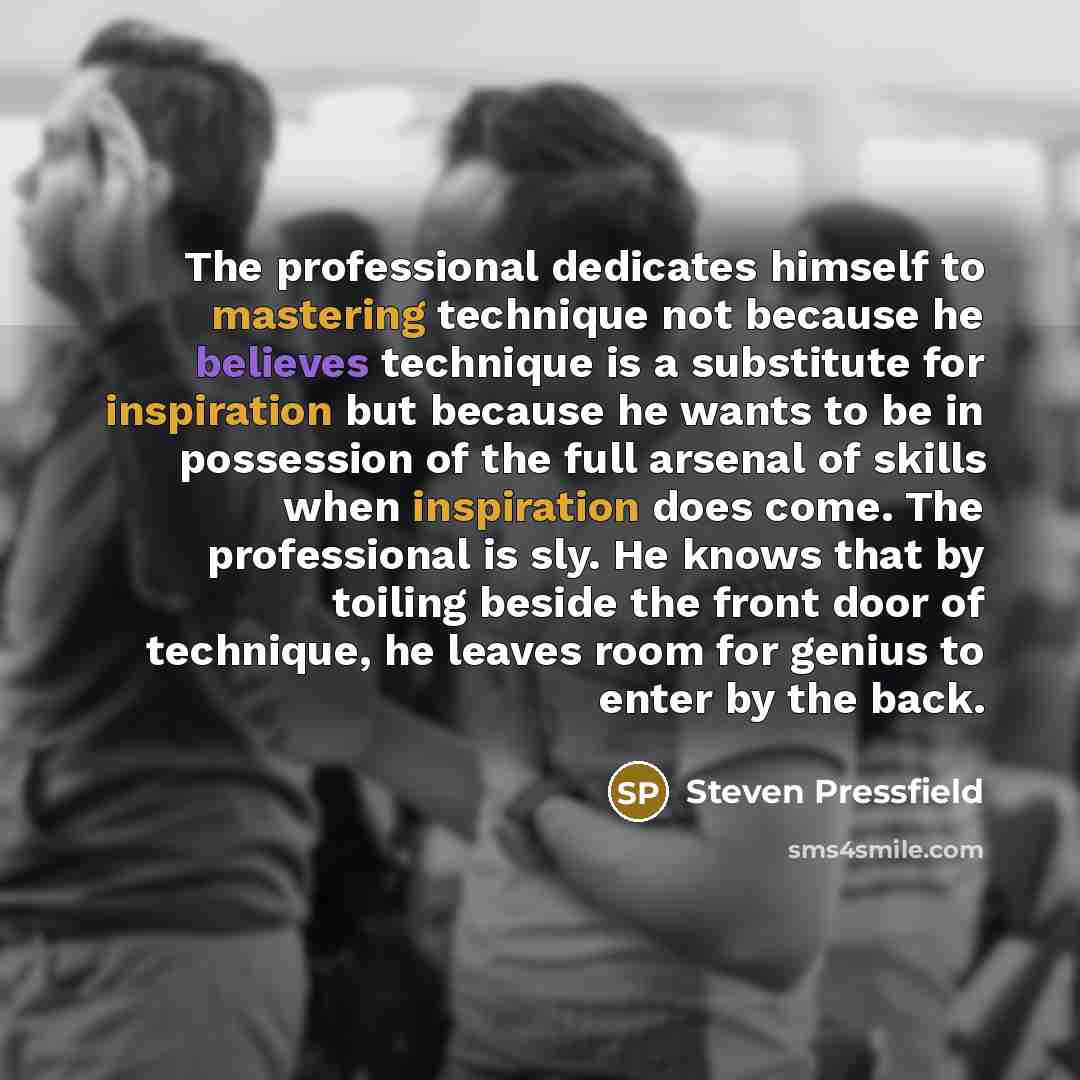 “The professional dedicates himself to mastering technique not because he believes technique is a substitute for inspiration but because he wants to be in possession of the full arsenal of skills when inspiration does come. The professional is sly. He knows that by toiling beside the front door of…” quote by Steven Pressfield