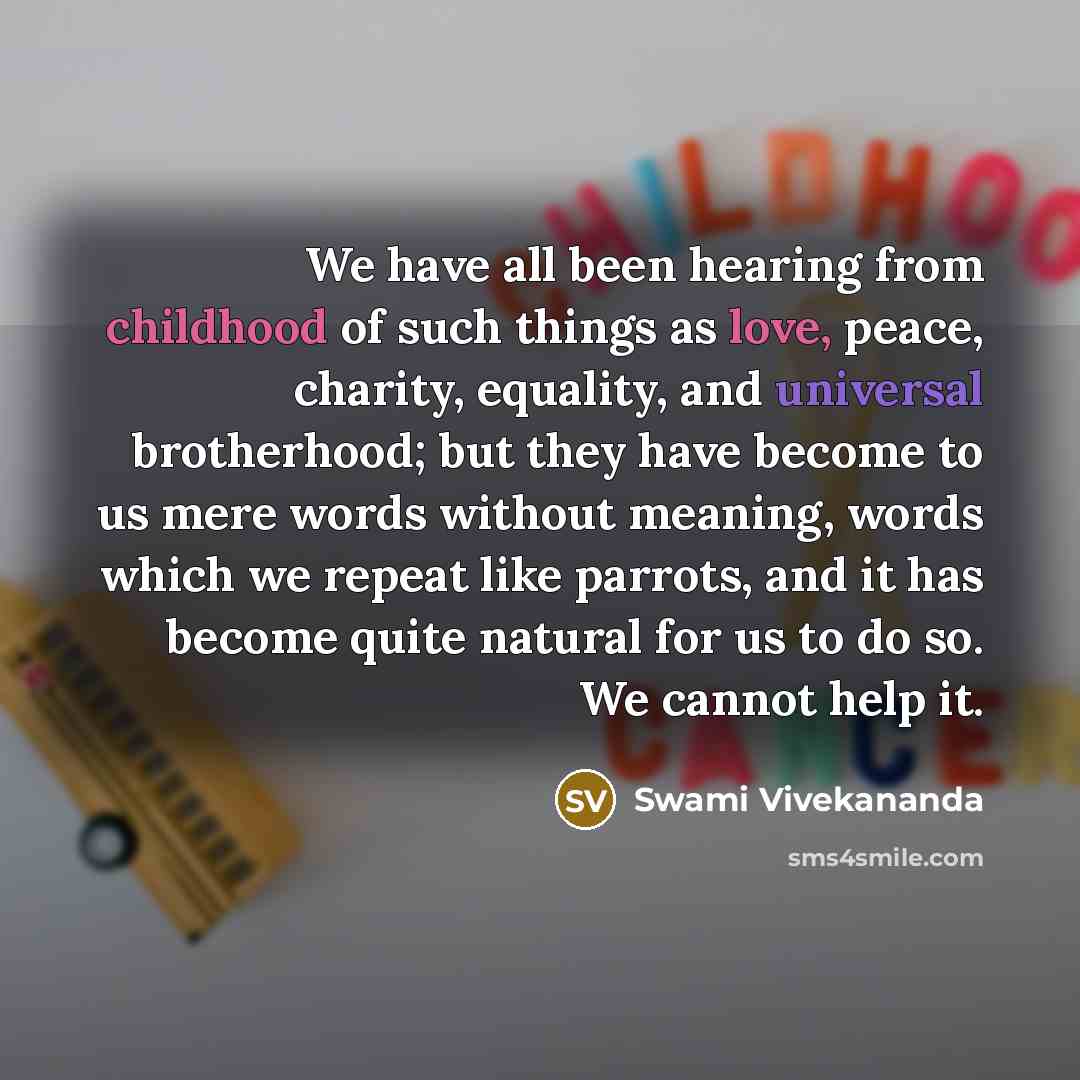 “We have all been hearing from childhood of such things as love, peace, charity, equality, and universal brotherhood; but they have become to us mere words without meaning, words which we repeat like parrots, and it has become quite natural for us to do so. We cannot help it.” quote by Swami Vivekananda