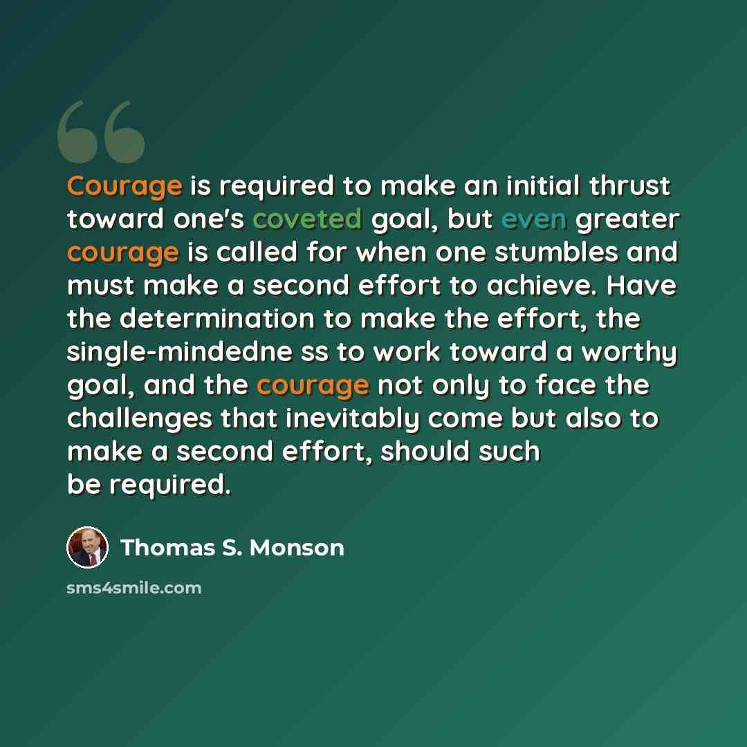 “Courage is required to make an initial thrust toward one's coveted goal, but even greater courage is called for when one stumbles and must make a second effort to achieve. Have the determination to make the effort, the single-mindedne ss to work toward a worthy goal, and the courage not only to…” quote by Thomas S. Monson