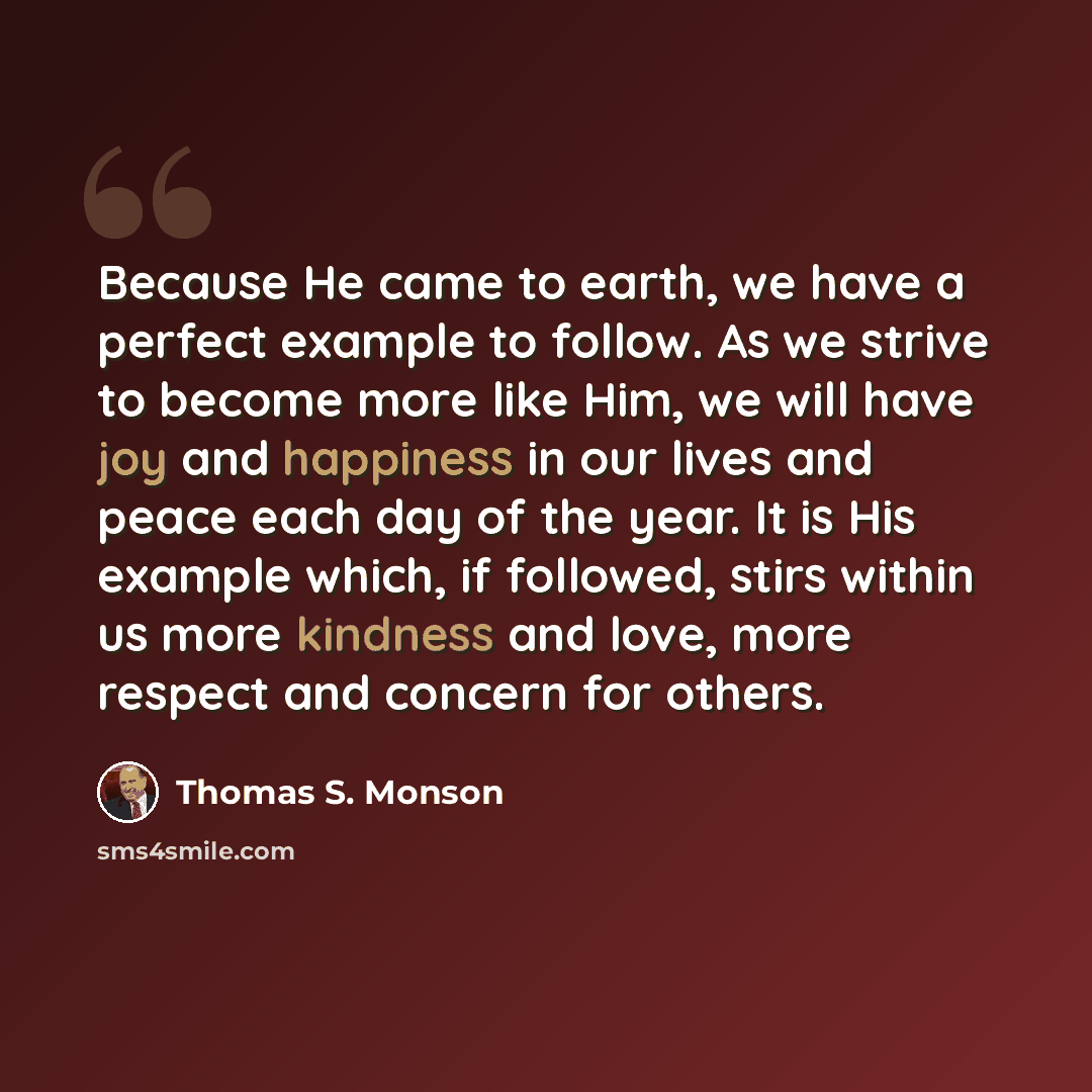 “Because He came to earth, we have a perfect example to follow. As we strive to become more like Him, we will have joy and happiness in our lives and peace each day of the year. It is His example which, if followed, stirs within us more kindness and love, more respect and concern for others.” quote by Thomas S. Monson