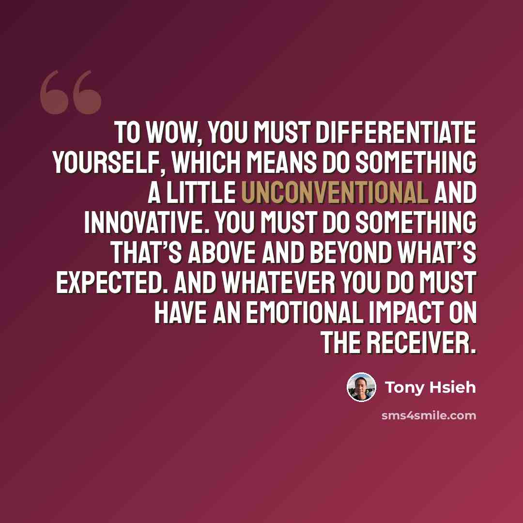 “To WOW, you must differentiate yourself, which means do something a little unconventional and innovative. You must do something that’s above and beyond what’s expected. And whatever you do must have an emotional impact on the receiver.” quote by Tony Hsieh