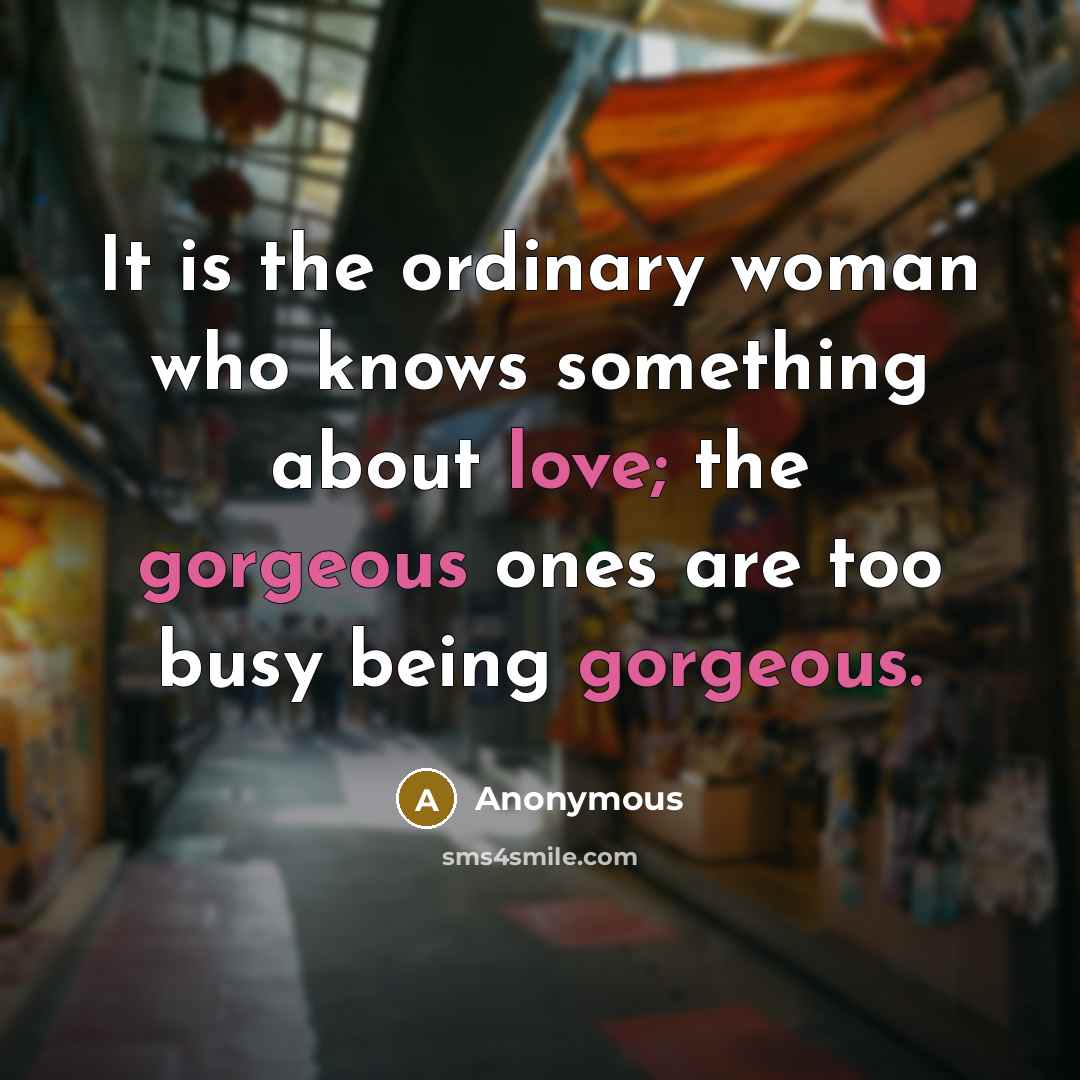 “It is the ordinary woman who knows something about love; the gorgeous ones are too busy being gorgeous.” quote by Anonymous