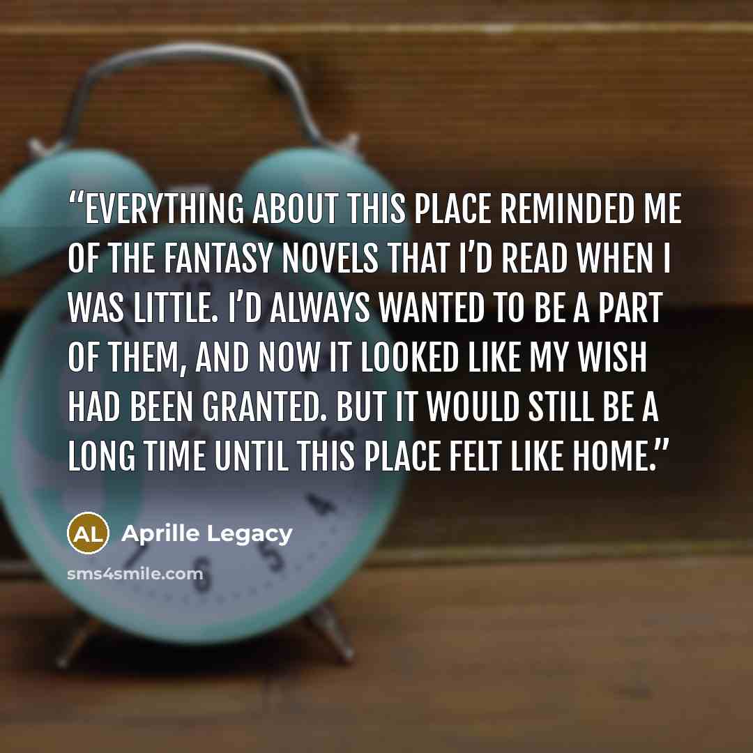 “Everything about this place reminded me of the fantasy novels that I’d read when I was little. I’d always wanted to be a part of them, and now it looked like my wish had been granted. But it would still be a long time until this place felt like home.” quote by Aprille Legacy