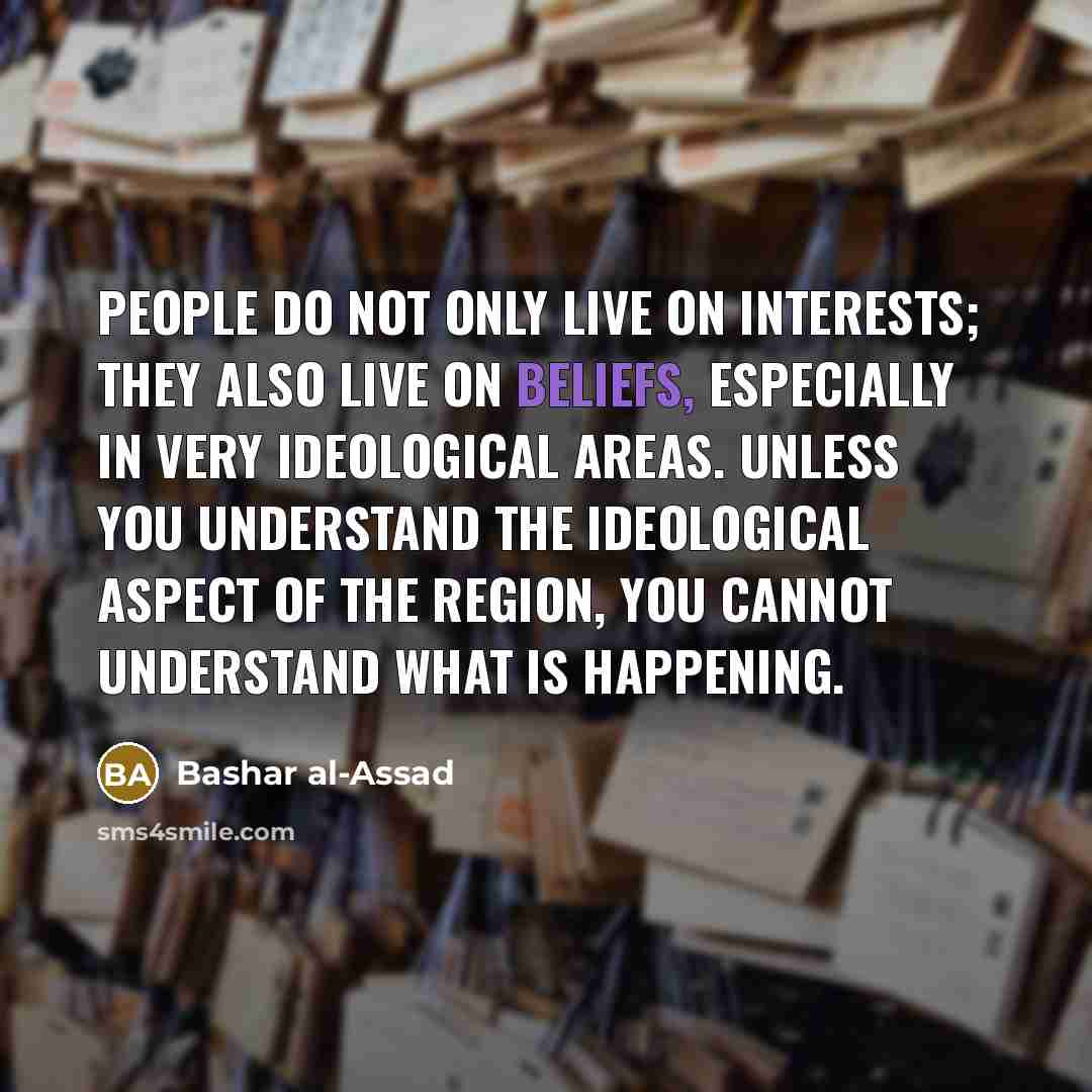 “People do not only live on interests; they also live on beliefs, especially in very ideological areas. Unless you understand the ideological aspect of the region, you cannot understand what is happening.” quote by Bashar al-Assad