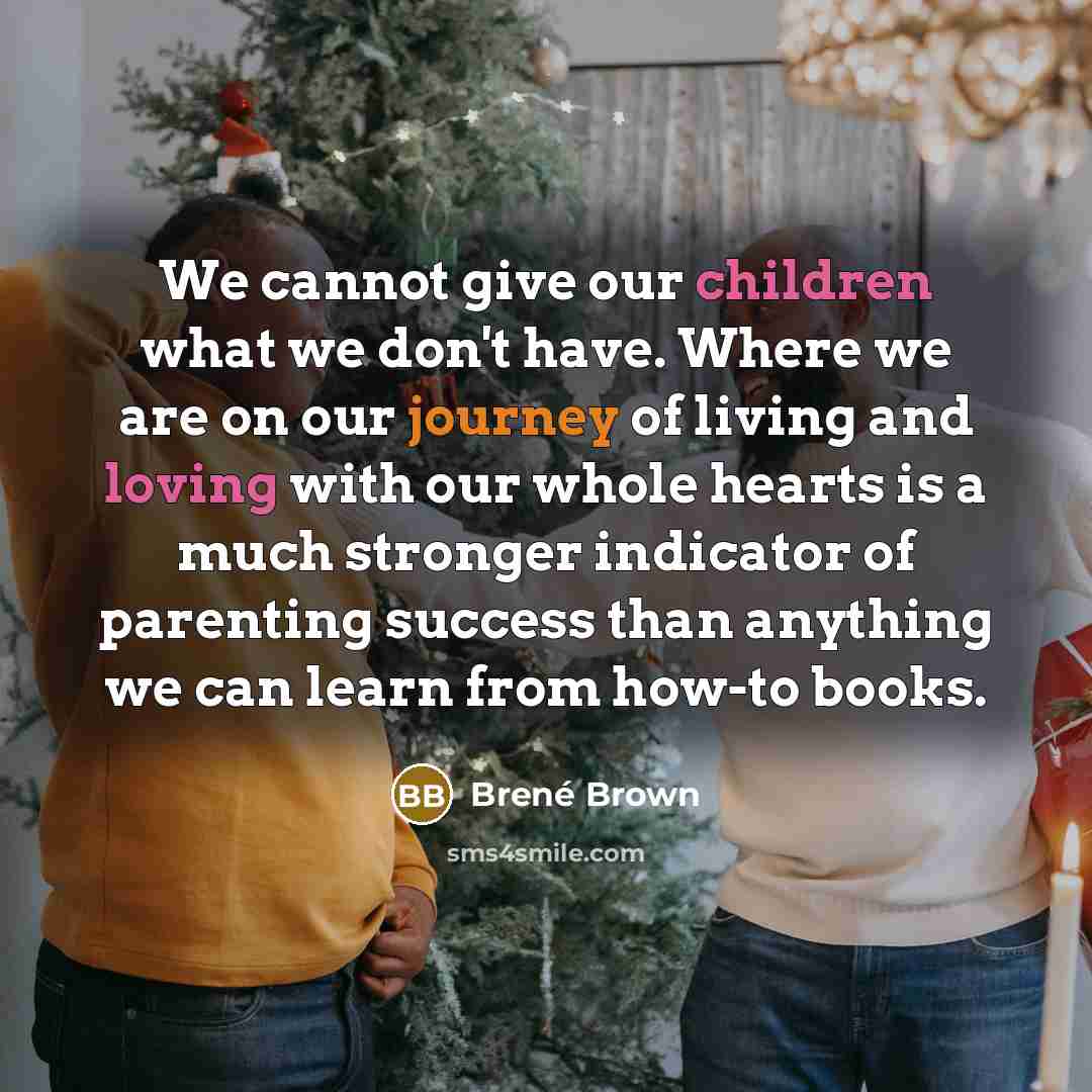 “We cannot give our children what we don't have. Where we are on our journey of living and loving with our whole hearts is a much stronger indicator of parenting success than anything we can learn from how-to books.” quote by Brené Brown