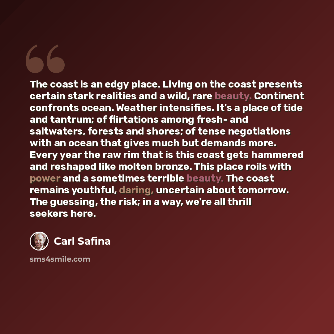“The coast is an edgy place. Living on the coast presents certain stark realities and a wild, rare beauty. Continent confronts ocean. Weather intensifies. It's a place of tide and tantrum; of flirtations among fresh- and saltwaters, forests and shores; of tense negotiations with an ocean that gives…” quote by Carl Safina