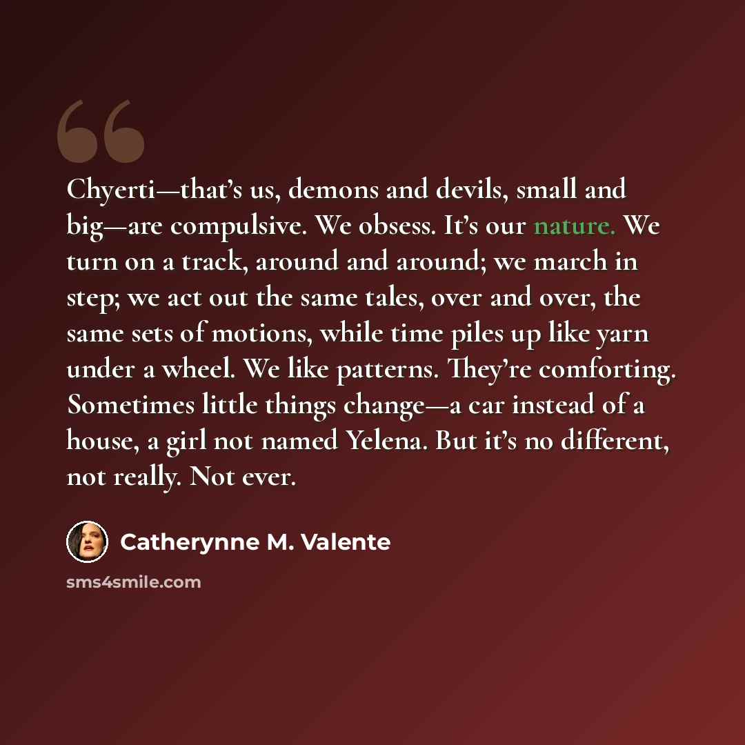 “Chyerti—that’s us, demons and devils, small and big—are compulsive. We obsess. It’s our nature. We turn on a track, around and around; we march in step; we act out the same tales, over and over, the same sets of motions, while time piles up like yarn under a wheel. We like patterns. They’re…” quote by Catherynne M. Valente
