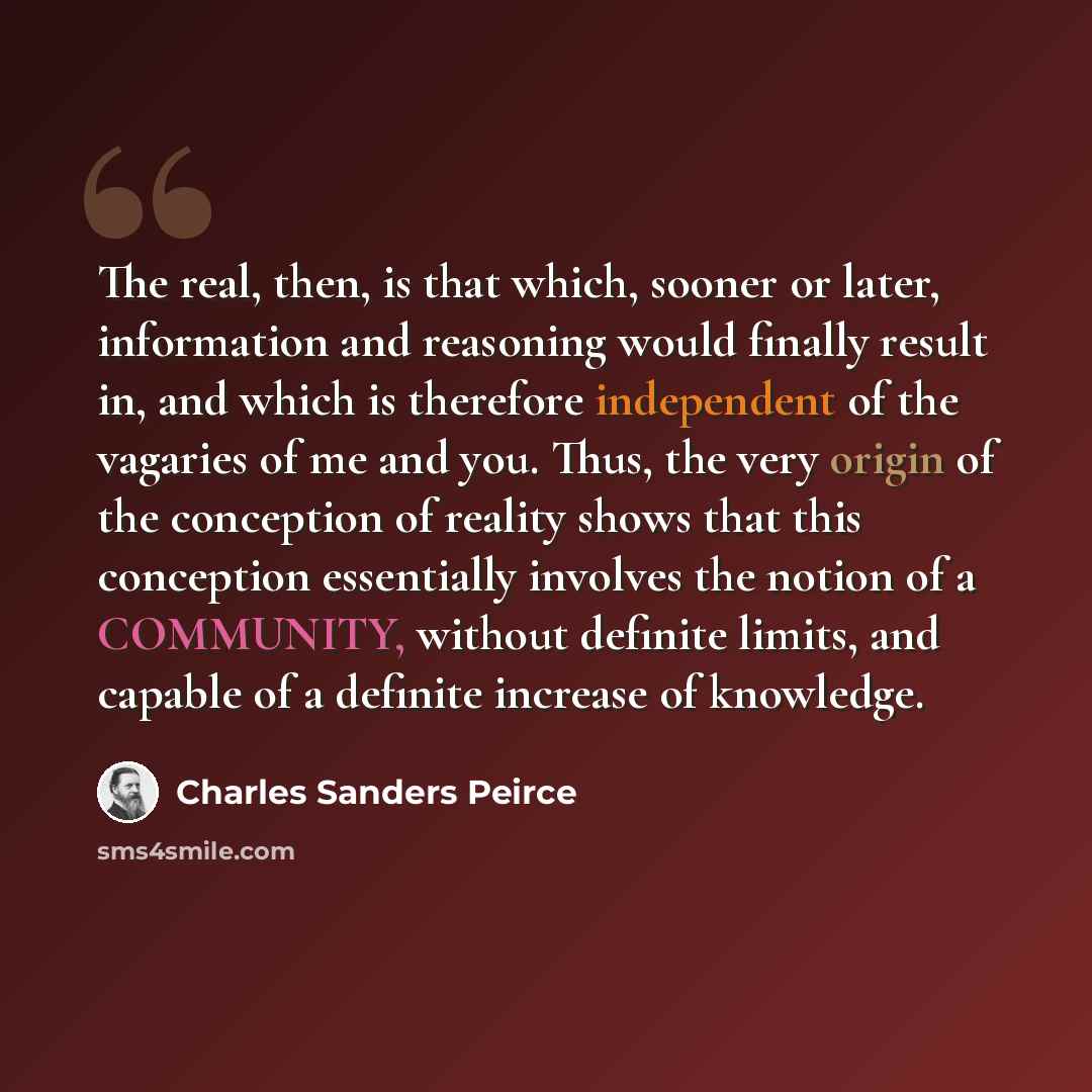 “The real, then, is that which, sooner or later, information and reasoning would finally result in, and which is therefore independent of the vagaries of me and you. Thus, the very origin of the conception of reality shows that this conception essentially involves the notion of a COMMUNITY, without…” quote by Charles Sanders Peirce