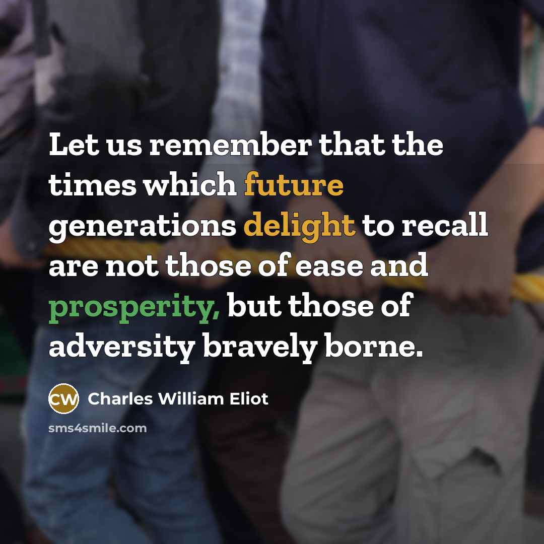“Let us remember that the times which future generations delight to recall are not those of ease and prosperity, but those of adversity bravely borne.” quote by Charles William Eliot