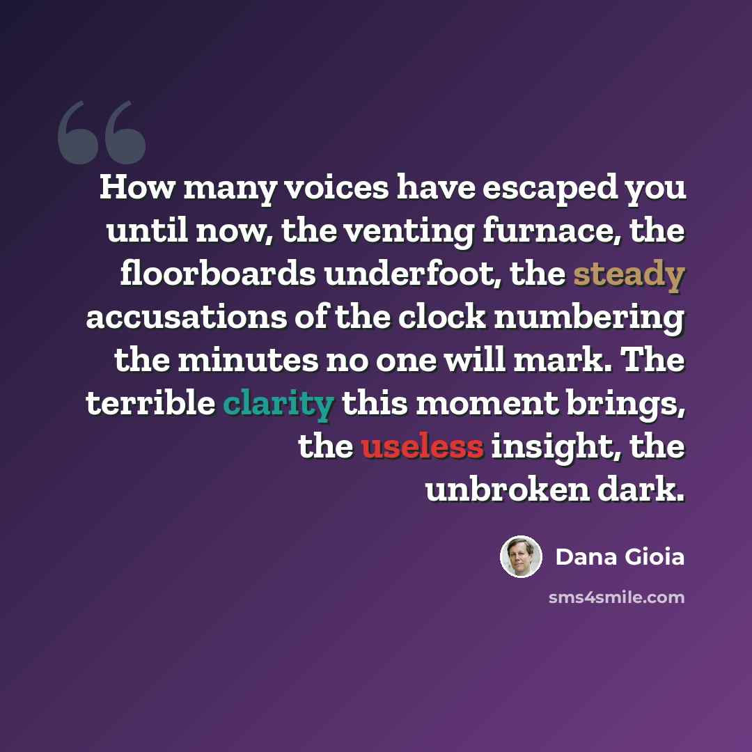 “How many voices have escaped you until now, the venting furnace, the floorboards underfoot, the steady accusations of the clock numbering the minutes no one will mark. The terrible clarity this moment brings, the useless insight, the unbroken dark.” quote by Dana Gioia