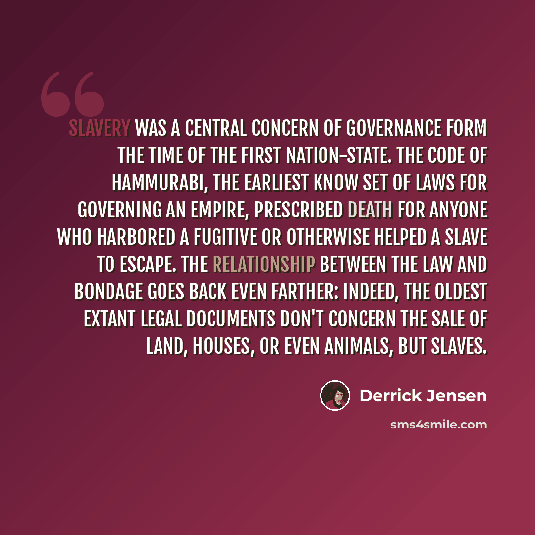 “Slavery was a central concern of governance form the time of the first nation-state. The Code of Hammurabi, the earliest know set of laws for governing an empire, prescribed death for anyone who harbored a fugitive or otherwise helped a slave to escape. The relationship between the law and bondage…” quote by Derrick Jensen
