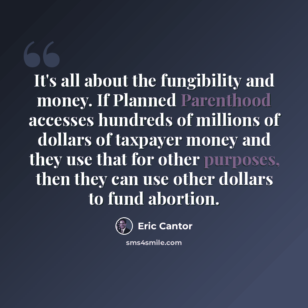 “It's all about the fungibility and money. If Planned Parenthood accesses hundreds of millions of dollars of taxpayer money and they use that for other purposes, then they can use other dollars to fund abortion.” quote by Eric Cantor