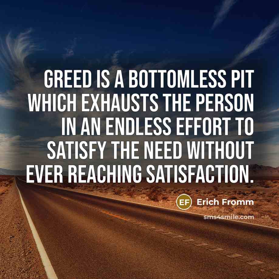 “Greed is a bottomless pit which exhausts the person in an endless effort to satisfy the need without ever reaching satisfaction.” quote by Erich Fromm