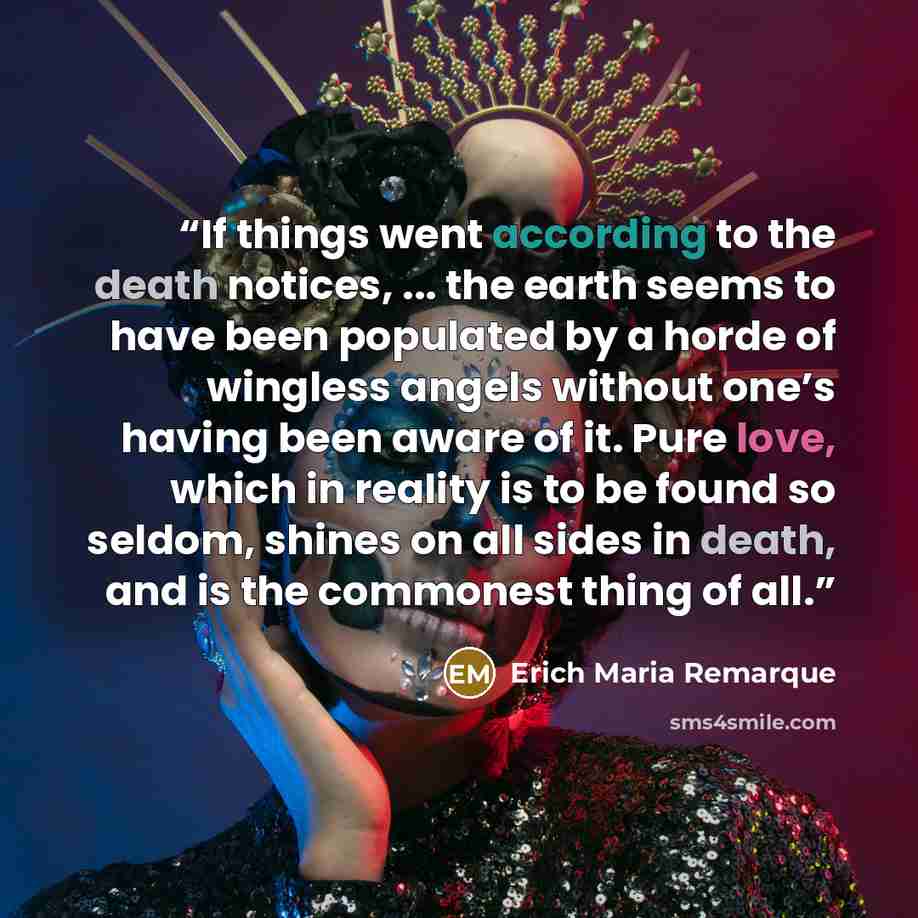 “If things went according to the death notices, ... the earth seems to have been populated by a horde of wingless angels without one’s having been aware of it. Pure love, which in reality is to be found so seldom, shines on all sides in death, and is the commonest thing of all.” quote by Erich Maria Remarque