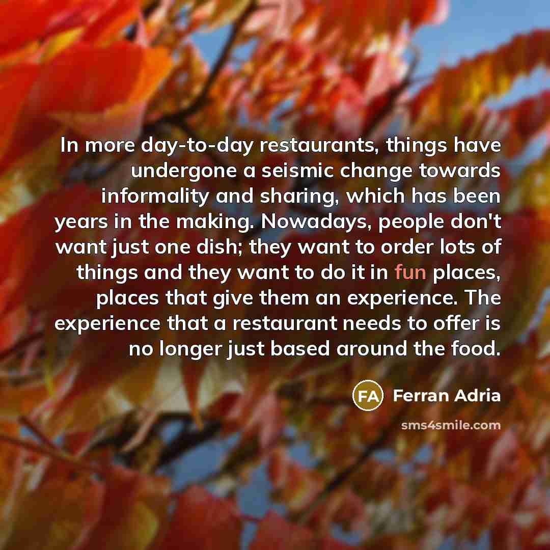 “In more day-to-day restaurants, things have undergone a seismic change towards informality and sharing, which has been years in the making. Nowadays, people don't want just one dish; they want to order lots of things and they want to do it in fun places, places that give them an experience. The…” quote by Ferran Adria