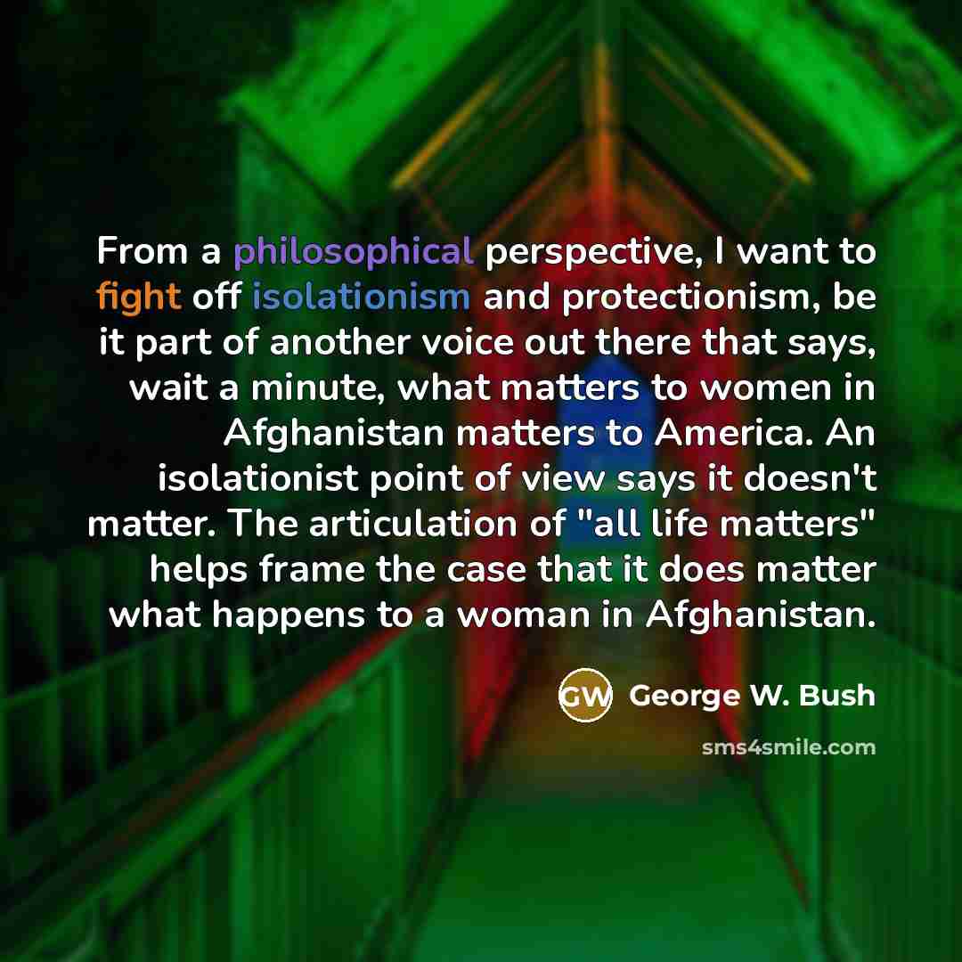 “From a philosophical perspective, I want to fight off isolationism and protectionism, be it part of another voice out there that says, wait a minute, what matters to women in Afghanistan matters to America. An isolationist point of view says it doesn't matter. The articulation of "all life…” quote by George W. Bush