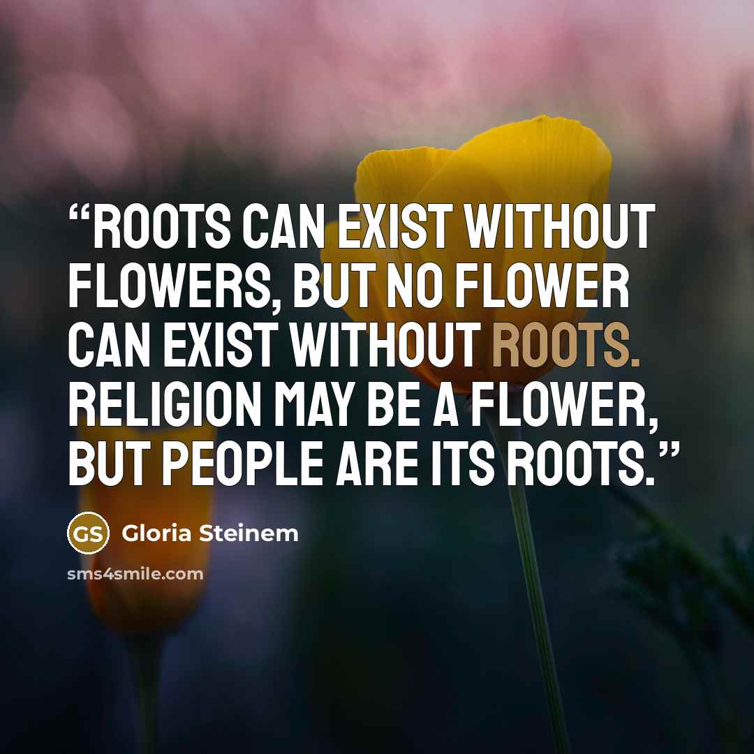 “Roots can exist without flowers, but no flower can exist without roots. Religion may be a flower, but people are its roots.” quote by Gloria Steinem