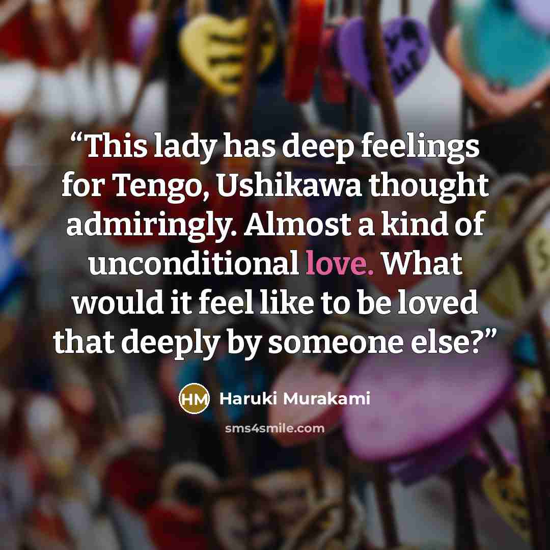 “This lady has deep feelings for Tengo, Ushikawa thought admiringly. Almost a kind of unconditional love. What would it feel like to be loved that deeply by someone else?” quote by Haruki Murakami