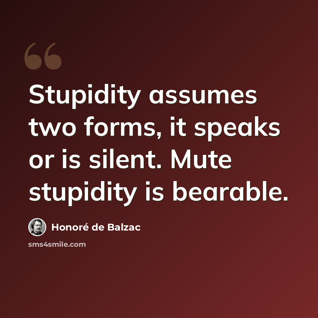 “Stupidity assumes two forms, it speaks or is silent. Mute stupidity is bearable.” quote by Honore de Balzac