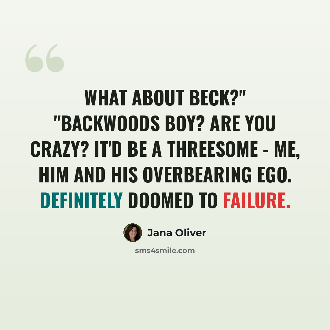 “What about Beck?" "Backwoods Boy? Are you crazy? It'd be a threesome - me, him and his overbearing ego. Definitely doomed to failure.” quote by Jana Oliver