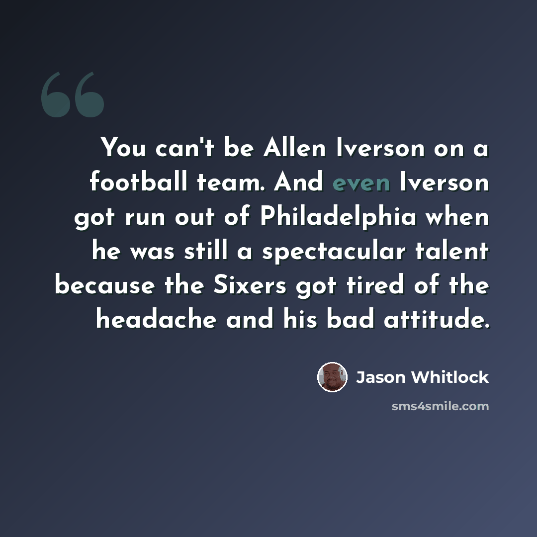 “You can't be Allen Iverson on a football team. And even Iverson got run out of Philadelphia when he was still a spectacular talent because the Sixers got tired of the headache and his bad attitude.” quote by Jason Whitlock