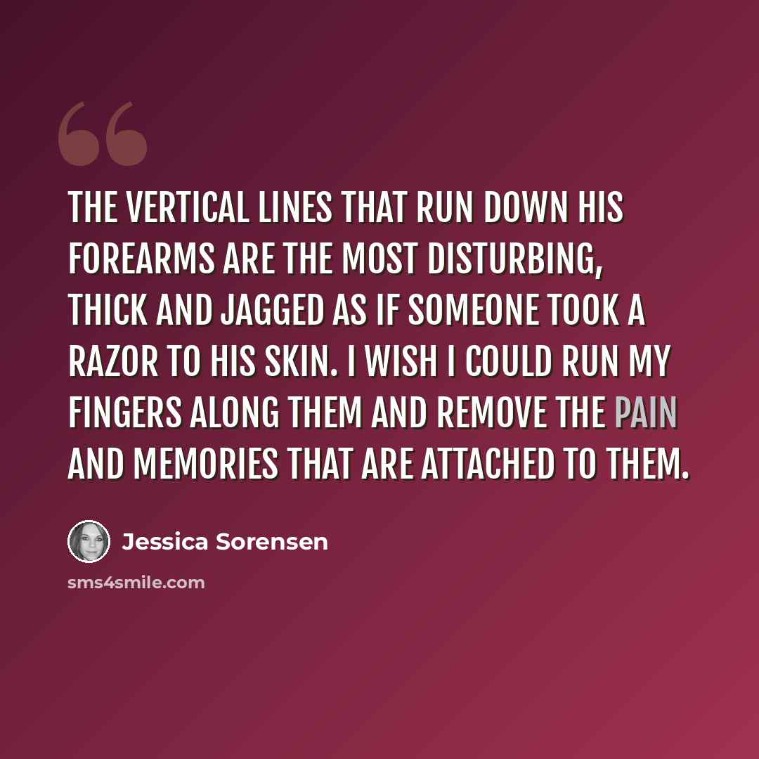 “The vertical lines that run down his forearms are the most disturbing, thick and jagged as if someone took a razor to his skin. I wish I could run my fingers along them and remove the pain and memories that are attached to them.” quote by Jessica Sorensen