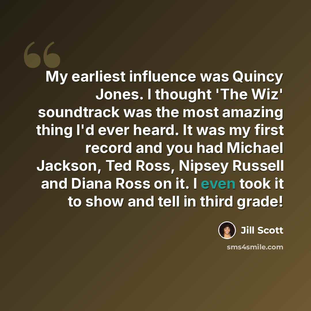 “My earliest influence was Quincy Jones. I thought 'The Wiz' soundtrack was the most amazing thing I'd ever heard. It was my first record and you had Michael Jackson, Ted Ross, Nipsey Russell and Diana Ross on it. I even took it to show and tell in third grade!” quote by Jill Scott