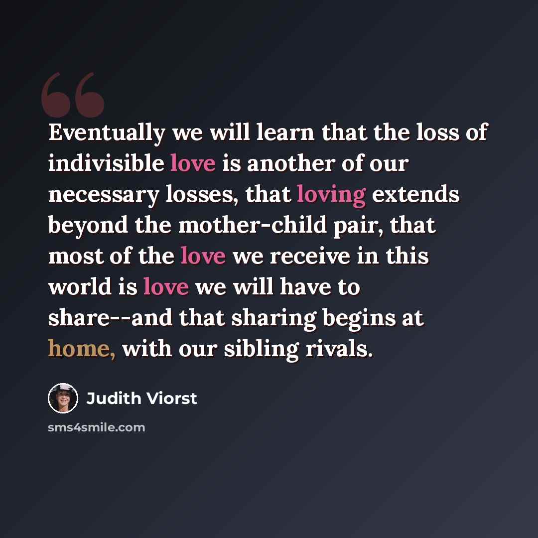 “Eventually we will learn that the loss of indivisible love is another of our necessary losses, that loving extends beyond the mother-child pair, that most of the love we receive in this world is love we will have to share--and that sharing begins at home, with our sibling rivals.” quote by Judith Viorst