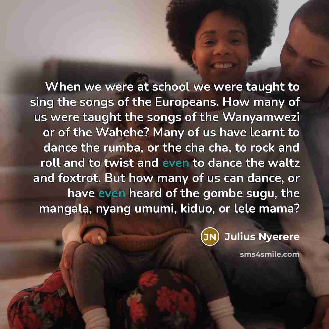 “When we were at school we were taught to sing the songs of the Europeans. How many of us were taught the songs of the Wanyamwezi or of the Wahehe? Many of us have learnt to dance the rumba, or the cha cha, to rock and roll and to twist and even to dance the waltz and foxtrot. But how many of us…” quote by Julius Nyerere