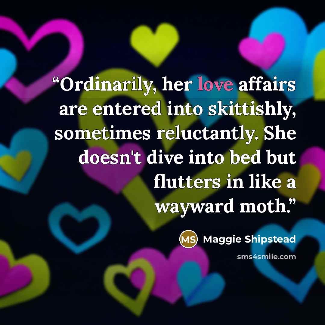 “Ordinarily, her love affairs are entered into skittishly, sometimes reluctantly. She doesn't dive into bed but flutters in like a wayward moth.” quote by Maggie Shipstead